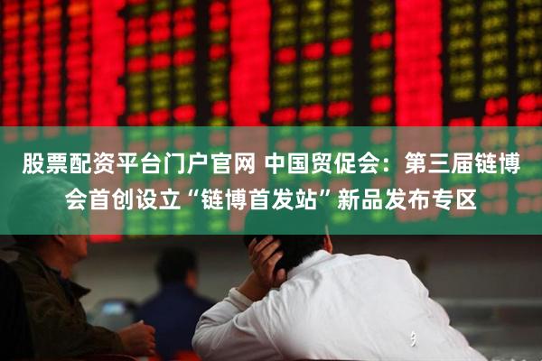 股票配资平台门户官网 中国贸促会：第三届链博会首创设立“链博首发站”新品发布专区
