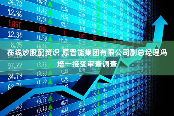 在线炒股配资识 原晋能集团有限公司副总经理冯培一接受审查调查