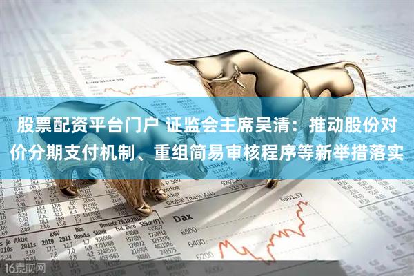 股票配资平台门户 证监会主席吴清：推动股份对价分期支付机制、重组简易审核程序等新举措落实