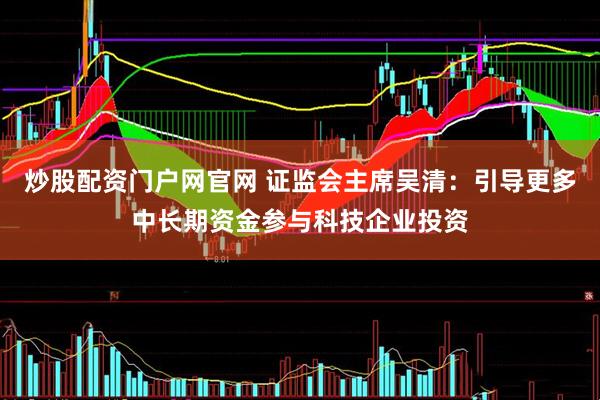 炒股配资门户网官网 证监会主席吴清：引导更多中长期资金参与科技企业投资