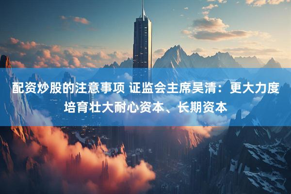 配资炒股的注意事项 证监会主席吴清：更大力度培育壮大耐心资本、长期资本