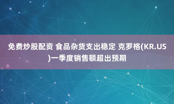 免费炒股配资 食品杂货支出稳定 克罗格(KR.US)一季度销售额超出预期