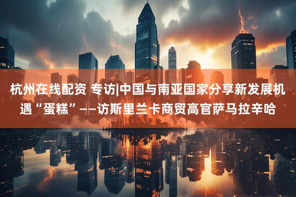 杭州在线配资 专访|中国与南亚国家分享新发展机遇“蛋糕”——访斯里兰卡商贸高官萨马拉辛哈
