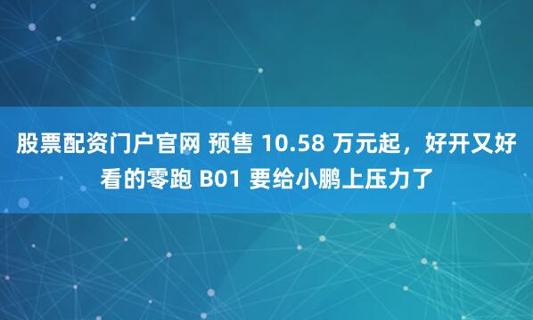 股票配资门户官网 预售 10.58 万元起，好开又好看的零跑 B01 要给小鹏上压力了
