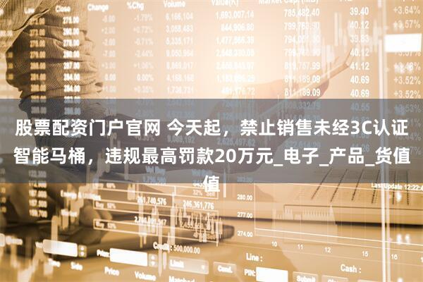 股票配资门户官网 今天起，禁止销售未经3C认证智能马桶，违规最高罚款20万元_电子_产品_货值
