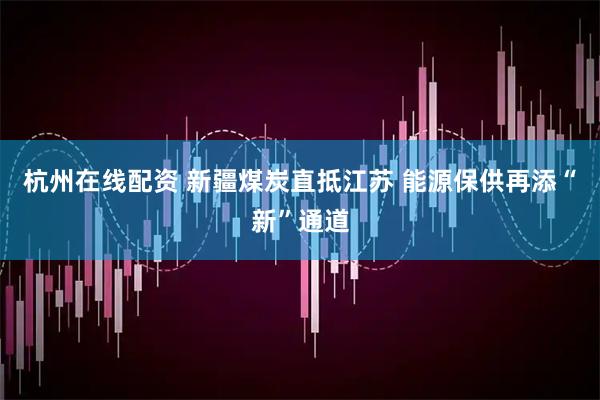 杭州在线配资 新疆煤炭直抵江苏 能源保供再添“新”通道