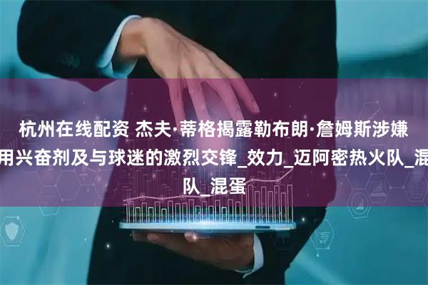 杭州在线配资 杰夫·蒂格揭露勒布朗·詹姆斯涉嫌使用兴奋剂及与球迷的激烈交锋_效力_迈阿密热火队_混蛋