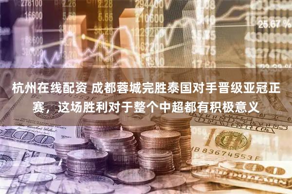 杭州在线配资 成都蓉城完胜泰国对手晋级亚冠正赛，这场胜利对于整个中超都有积极意义