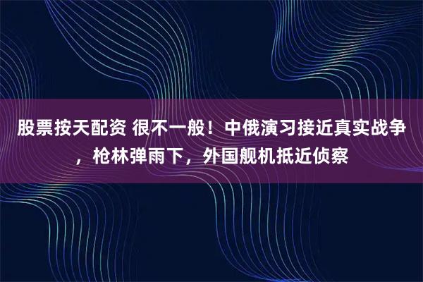 股票按天配资 很不一般！中俄演习接近真实战争，枪林弹雨下，外国舰机抵近侦察