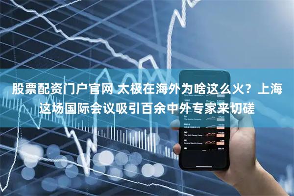股票配资门户官网 太极在海外为啥这么火？上海这场国际会议吸引百余中外专家来切磋