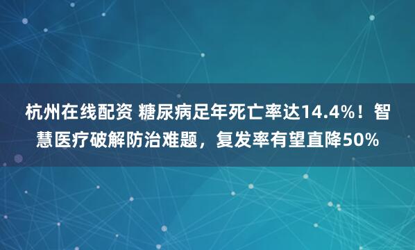 杭州在线配资 糖尿病足年死亡率达14.4%！智慧医疗破解防治难题，复发率有望直降50%