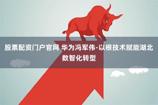 股票配资门户官网 华为冯军伟-以根技术赋能湖北数智化转型