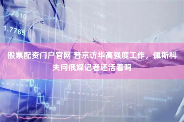 股票配资门户官网 普京访华高强度工作，佩斯科夫问俄媒记者还活着吗