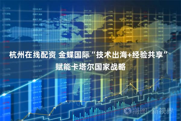 杭州在线配资 金蝶国际“技术出海+经验共享” 赋能卡塔尔国家战略
