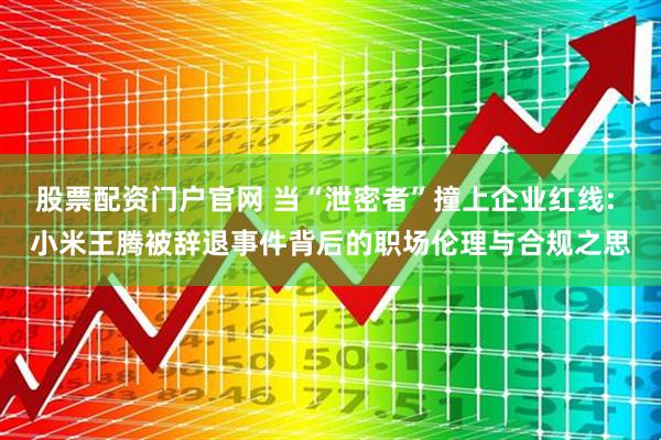 股票配资门户官网 当“泄密者”撞上企业红线: 小米王腾被辞退事件背后的职场伦理与合规之思