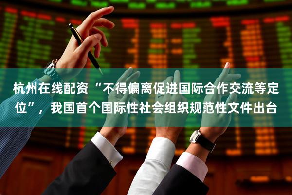 杭州在线配资 “不得偏离促进国际合作交流等定位”，我国首个国际性社会组织规范性文件出台