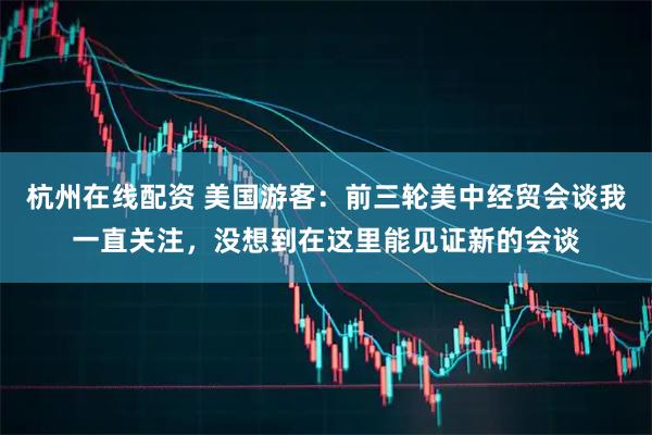 杭州在线配资 美国游客：前三轮美中经贸会谈我一直关注，没想到在这里能见证新的会谈