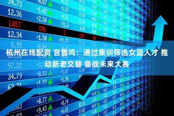 杭州在线配资 宫鲁鸣：通过集训筛选女篮人才 推动新老交替 备战未来大赛