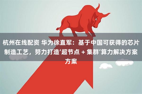 杭州在线配资 华为徐直军：基于中国可获得的芯片制造工艺，努力打造‘超节点 + 集群’算力解决方案