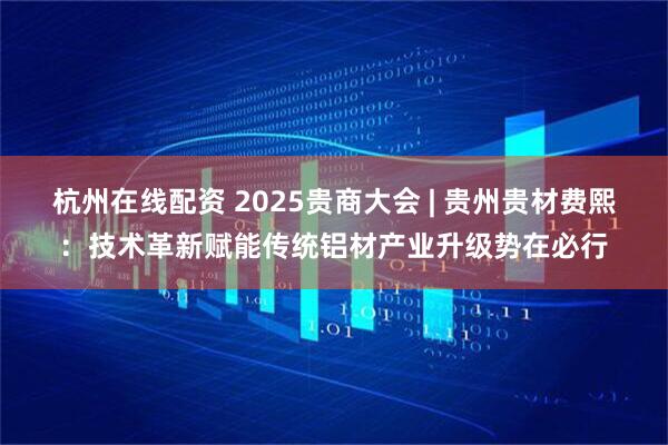 杭州在线配资 2025贵商大会 | 贵州贵材费熙：技术革新赋能传统铝材产业升级势在必行