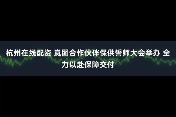 杭州在线配资 岚图合作伙伴保供誓师大会举办 全力以赴保障交付