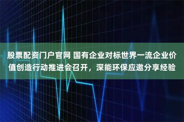 股票配资门户官网 国有企业对标世界一流企业价值创造行动推进会召开,深能环保应邀分享经验