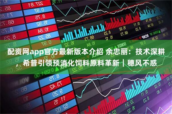 配资网app官方最新版本介绍 余忠丽:技术深耕,希普引领预消化饲料原料革新┃穗风不惑
