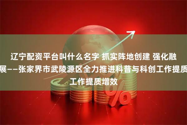 辽宁配资平台叫什么名字 抓实阵地创建 强化融合发展——张家界市武陵源区全力推进科普与科创工作提质增效